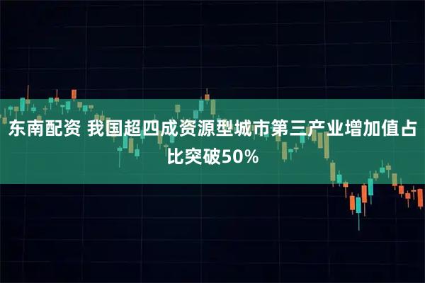 东南配资 我国超四成资源型城市第三产业增加值占比突破50%
