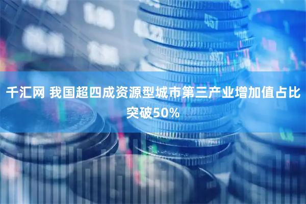 千汇网 我国超四成资源型城市第三产业增加值占比突破50%