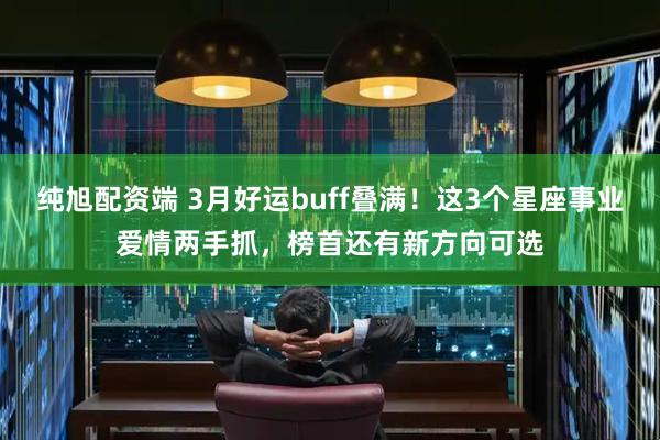 纯旭配资端 3月好运buff叠满！这3个星座事业爱情两手抓，榜首还有新方向可选