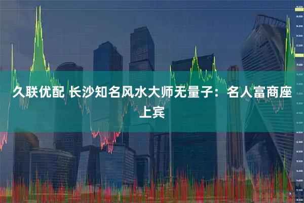 久联优配 长沙知名风水大师无量子：名人富商座上宾