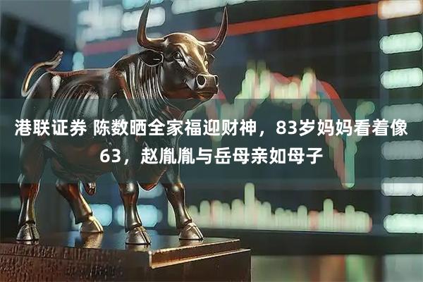 港联证券 陈数晒全家福迎财神，83岁妈妈看着像63，赵胤胤与岳母亲如母子