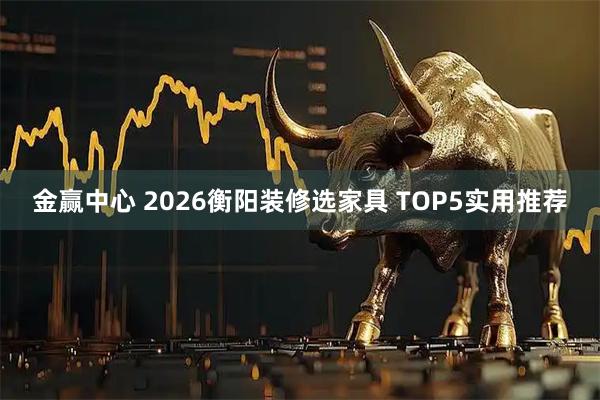 金赢中心 2026衡阳装修选家具 TOP5实用推荐