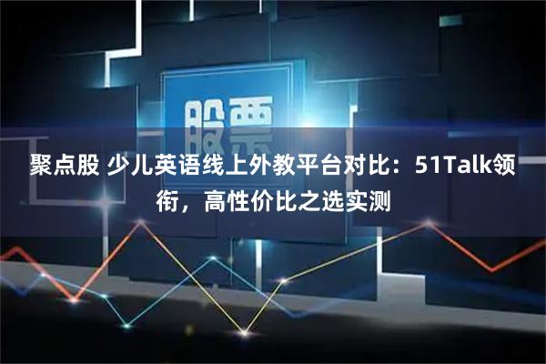 聚点股 少儿英语线上外教平台对比：51Talk领衔，高性价比之选实测