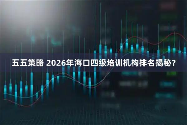 五五策略 2026年海口四级培训机构排名揭秘？