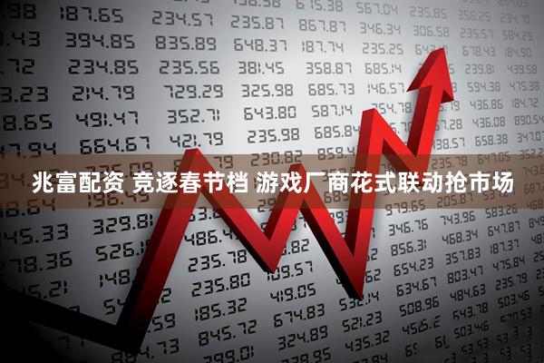 兆富配资 竞逐春节档 游戏厂商花式联动抢市场