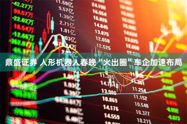 鼎盛证券 人形机器人春晚“火出圈”车企加速布局