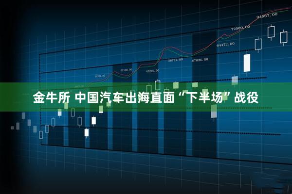 金牛所 中国汽车出海直面“下半场”战役