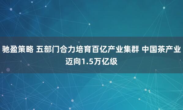 驰盈策略 五部门合力培育百亿产业集群 中国茶产业迈向1.5万亿级