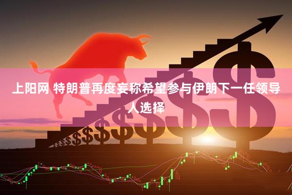 上阳网 特朗普再度妄称希望参与伊朗下一任领导人选择