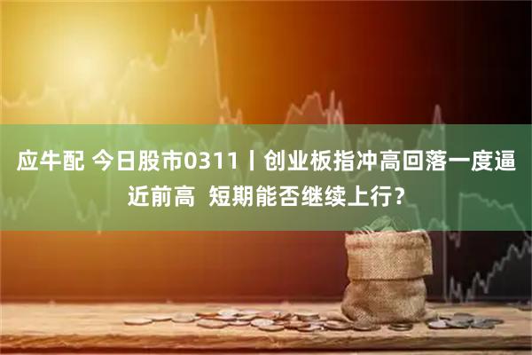 应牛配 今日股市0311丨创业板指冲高回落一度逼近前高  短期能否继续上行？