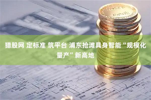 猎股网 定标准 筑平台 浦东抢滩具身智能“规模化量产”新高地