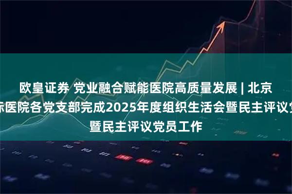 欧皇证券 党业融合赋能医院高质量发展 | 北京大学国际医院各党支部完成2025年度组织生活会暨民主评议党员工作