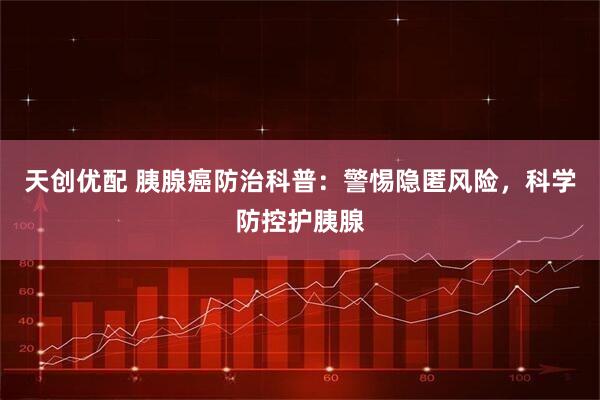天创优配 胰腺癌防治科普：警惕隐匿风险，科学防控护胰腺