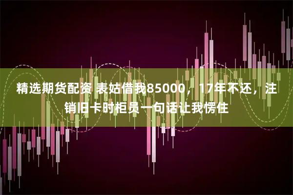 精选期货配资 表姑借我85000，17年不还，注销旧卡时柜员一句话让我愣住