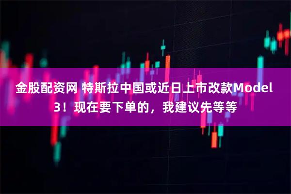 金股配资网 特斯拉中国或近日上市改款Model 3！现在要下单的，我建议先等等