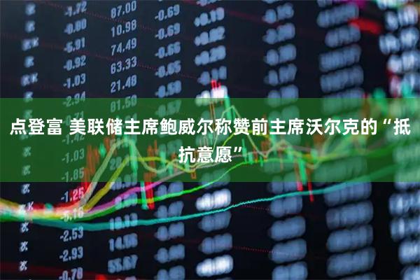点登富 美联储主席鲍威尔称赞前主席沃尔克的“抵抗意愿”