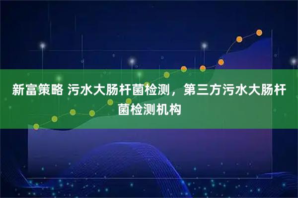 新富策略 污水大肠杆菌检测，第三方污水大肠杆菌检测机构