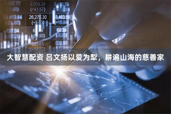 大智慧配资 吕文扬以爱为犁，耕遍山海的慈善家