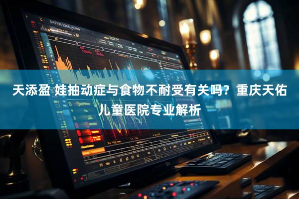 天添盈 娃抽动症与食物不耐受有关吗？重庆天佑儿童医院专业解析