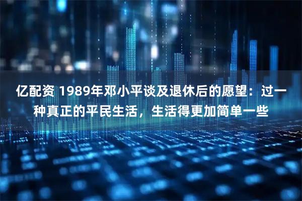 亿配资 1989年邓小平谈及退休后的愿望：过一种真正的平民生活，生活得更加简单一些