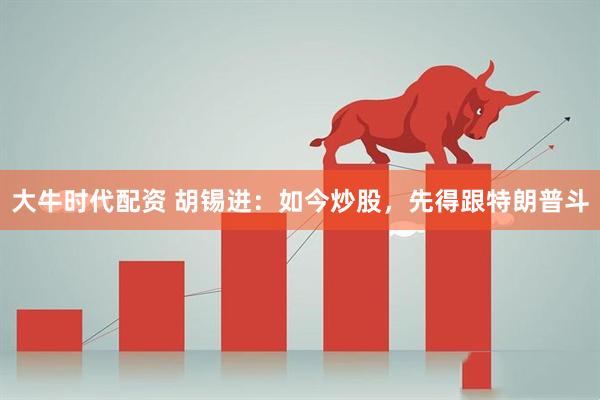 大牛时代配资 胡锡进：如今炒股，先得跟特朗普斗