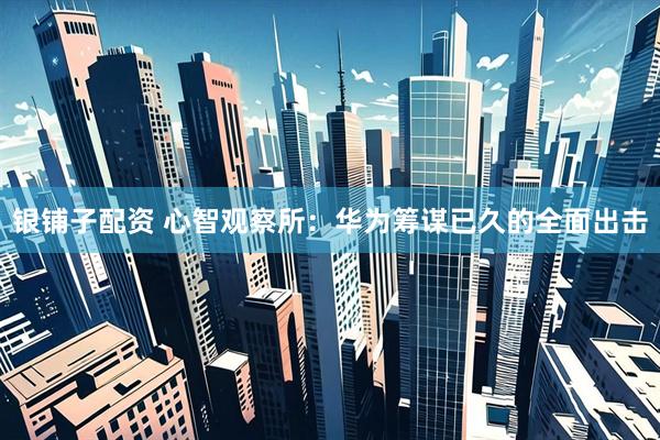 银铺子配资 心智观察所：华为筹谋已久的全面出击