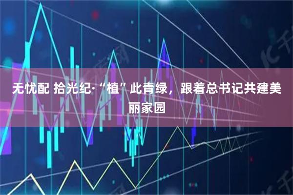 无忧配 拾光纪·“植”此青绿，跟着总书记共建美丽家园