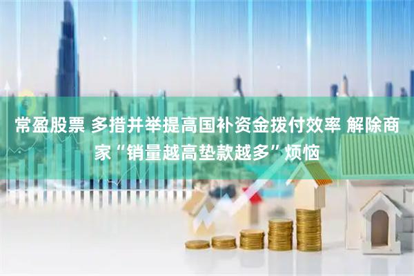 常盈股票 多措并举提高国补资金拨付效率 解除商家“销量越高垫款越多”烦恼