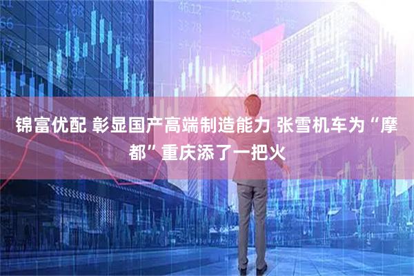 锦富优配 彰显国产高端制造能力 张雪机车为“摩都”重庆添了一把火