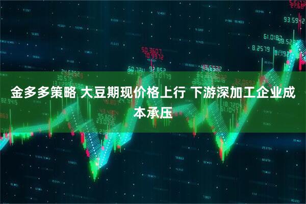 金多多策略 大豆期现价格上行 下游深加工企业成本承压