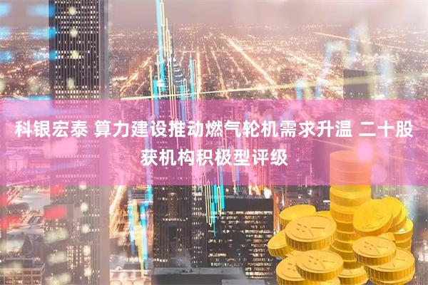 科银宏泰 算力建设推动燃气轮机需求升温 二十股获机构积极型评级