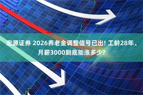 宏源证券 2026养老金调整信号已出! 工龄28年、月薪3000到底能涨多少?