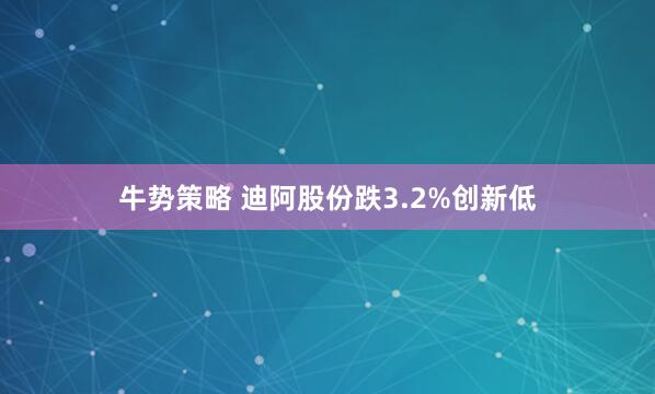 牛势策略 迪阿股份跌3.2%创新低