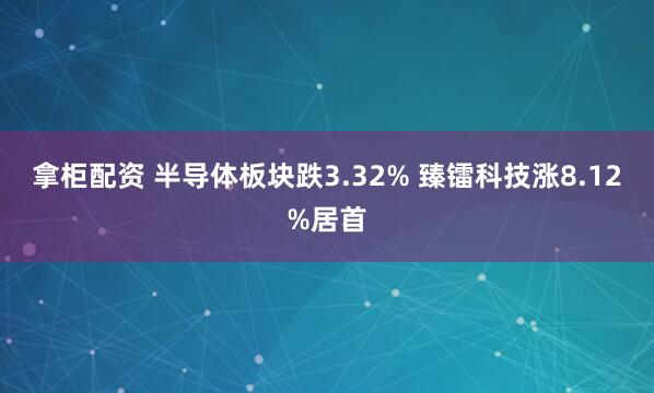 拿柜配资 半导体板块跌3.32% 臻镭科技涨8.12%居首