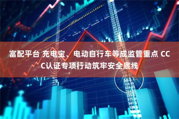 富配平台 充电宝、电动自行车等成监管重点 CCC认证专项行动筑牢安全底线