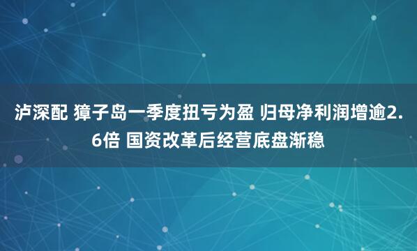泸深配 獐子岛一季度扭亏为盈 归母净利润增逾2.6倍 国资改革后经营底盘渐稳