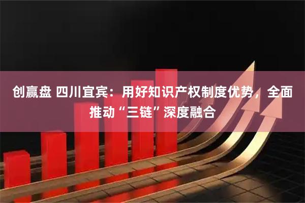 创赢盘 四川宜宾：用好知识产权制度优势，全面推动“三链”深度融合