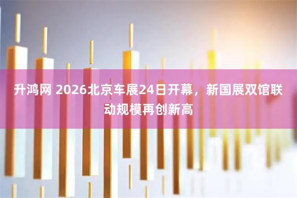 升鸿网 2026北京车展24日开幕，新国展双馆联动规模再创新高