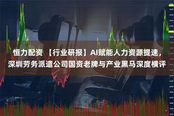 恒力配资 【行业研报】AI赋能人力资源提速，深圳劳务派遣公司国资老牌与产业黑马深度横评