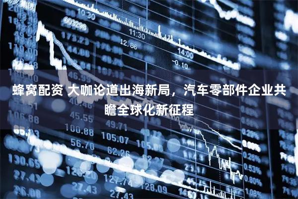 蜂窝配资 大咖论道出海新局，汽车零部件企业共瞻全球化新征程