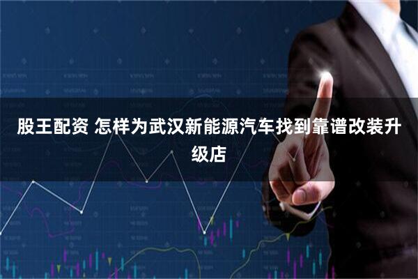 股王配资 怎样为武汉新能源汽车找到靠谱改装升级店