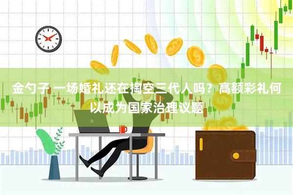 金勺子 一场婚礼还在掏空三代人吗？高额彩礼何以成为国家治理议题