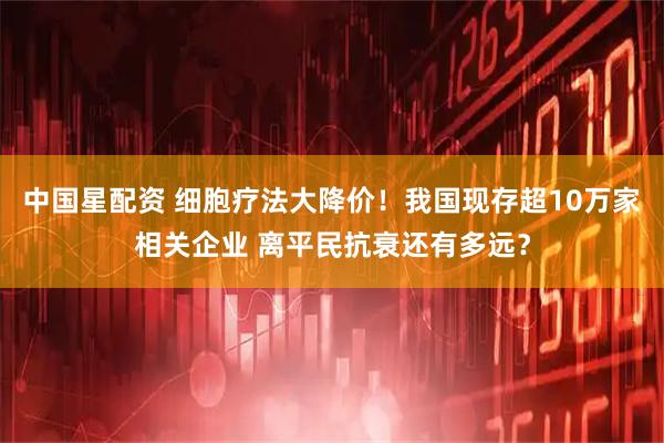 中国星配资 细胞疗法大降价！我国现存超10万家相关企业 离平民抗衰还有多远？