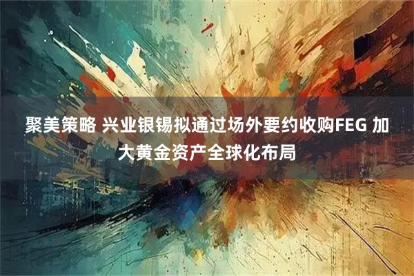 聚美策略 兴业银锡拟通过场外要约收购FEG 加大黄金资产全球化布局