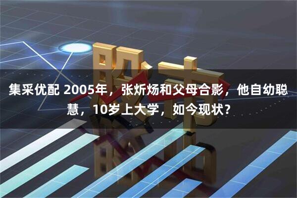 集采优配 2005年，张炘炀和父母合影，他自幼聪慧，10岁上大学，如今现状？