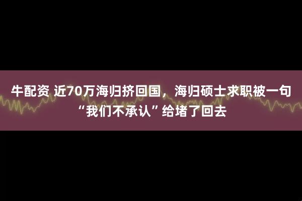 牛配资 近70万海归挤回国，海归硕士求职被一句“我们不承认”给堵了回去