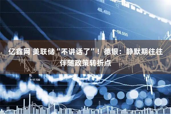 亿鑫网 美联储“不讲话了”!德银:静默期往往伴随政策转折点