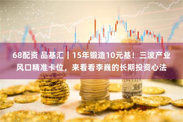 68配资 品基汇｜15年锻造10元基！三波产业风口精准卡位，来看看李巍的长期投资心法