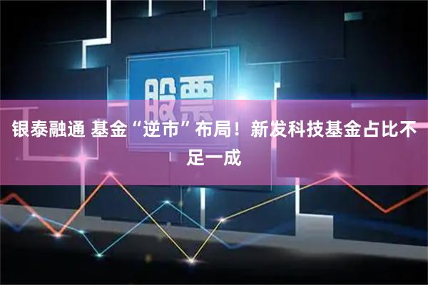银泰融通 基金“逆市”布局！新发科技基金占比不足一成