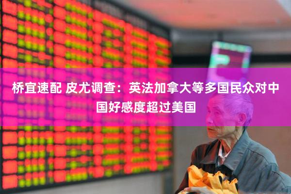桥宜速配 皮尤调查:英法加拿大等多国民众对中国好感度超过美国